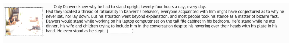      ‘￼Only Danvers knew why he had to stand upright twenty-four hours a day, every day.
Had they located a thread of rationality in Danvers’s behavior, everyone acquainted with him might have conjectured as to why he never sat, nor lay down. But his situation went beyond explanation, and most people took his stance as a matter of bizarre fact. Danvers would stand while working on his laptop computer set on the tall file cabinet in his bedroom. He’d stand while he ate dinner, his wife and children trying to include him in the conversation despite his hovering over their heads with his plate in his hand. He even stood as he slept.’(Read more...)