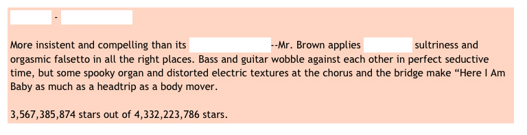 Al Brown - Here I Am Baby

More insistent and compelling than its UB40 counterpart--Mr. Brown applies Al Green’s sultriness and orgasmic falsetto in all the right places. Bass and guitar wobble against each other in perfect seductive time, but some spooky organ and distorted electric textures at the chorus and the bridge make “Here I Am Baby as much as a headtrip as a body mover.   

3,567,385,874 stars out of 4,332,223,786 stars.