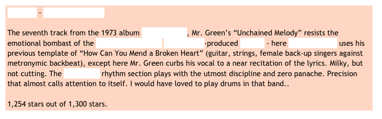 Al Green - Unchained Melody 

The seventh track from the 1973 album Livin‘ for You, Mr. Green’s “Unchained Melody” resists the emotional bombast of the Righteous Brothers‘ Phil Spector-produced version - here Willie Mitchell uses his previous template of “How Can You Mend a Broken Heart” (guitar, strings, female back-up singers against metronymic backbeat), except here Mr. Green curbs his vocal to a near recitation of the lyrics. Milky, but not cutting. The Hi Records rhythm section plays with the utmost discipline and zero panache. Precision that almost calls attention to itself. I would have loved to play drums in that band..    

1,254 stars out of 1,300 stars.
